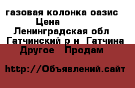 газовая колонка оазис › Цена ­ 5 000 - Ленинградская обл., Гатчинский р-н, Гатчина  Другое » Продам   